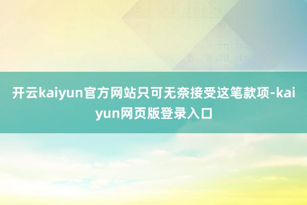 开云kaiyun官方网站只可无奈接受这笔款项-kaiyun网页版登录入口