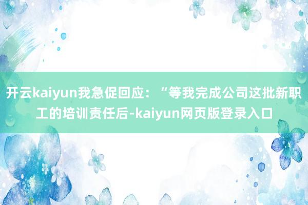 开云kaiyun我急促回应:“等我完成公司这批新职工的培训责任后-kaiyun网页版登录入口