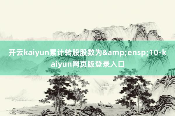 开云kaiyun累计转股股数为&ensp;10-kaiyun网页版登录入口