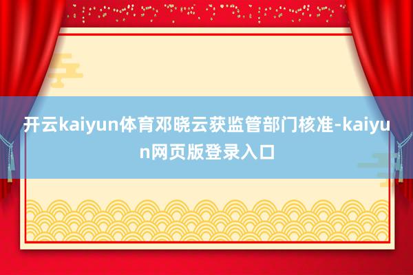 开云kaiyun体育邓晓云获监管部门核准-kaiyun网页版登录入口