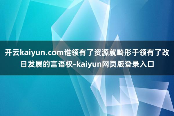 开云kaiyun.com谁领有了资源就畸形于领有了改日发展的言语权-kaiyun网页版登录入口