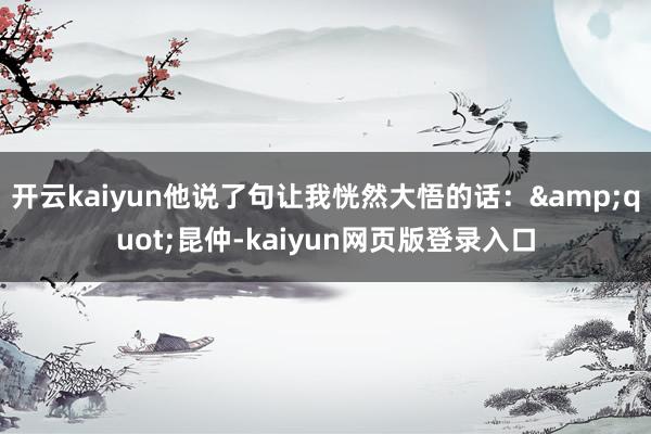 开云kaiyun他说了句让我恍然大悟的话：&quot;昆仲-kaiyun网页版登录入口