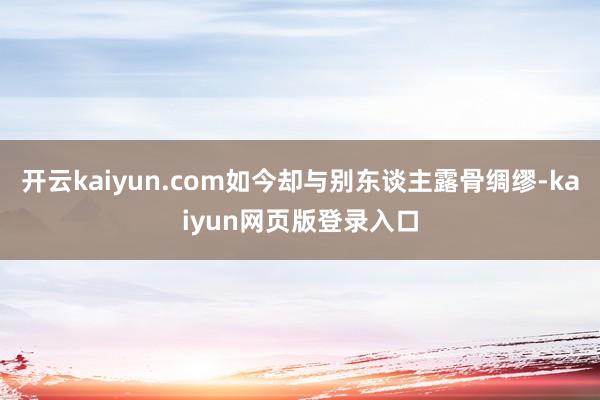 开云kaiyun.com如今却与别东谈主露骨绸缪-kaiyun网页版登录入口