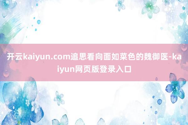 开云kaiyun.com追思看向面如菜色的魏御医-kaiyun网页版登录入口