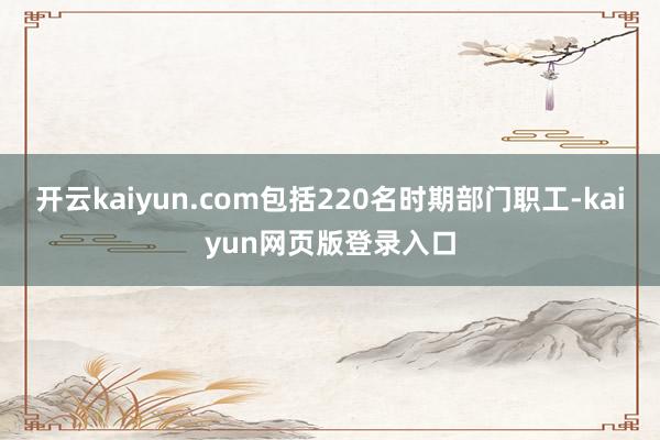 开云kaiyun.com包括220名时期部门职工-kaiyun网页版登录入口