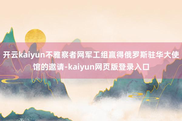 开云kaiyun不雅察者网军工组赢得俄罗斯驻华大使馆的邀请-kaiyun网页版登录入口