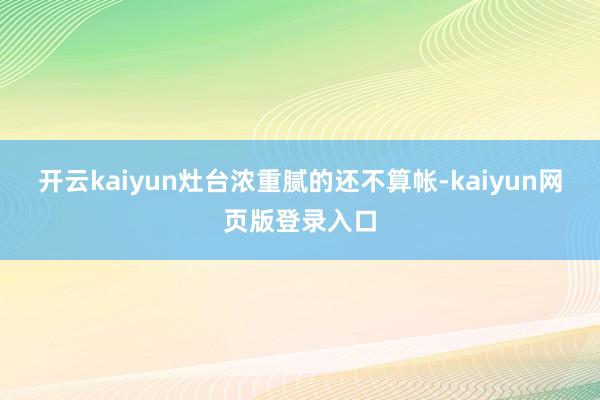 开云kaiyun灶台浓重腻的还不算帐-kaiyun网页版登录入口