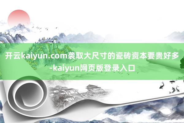 开云kaiyun.com袭取大尺寸的瓷砖资本要贵好多-kaiyun网页版登录入口