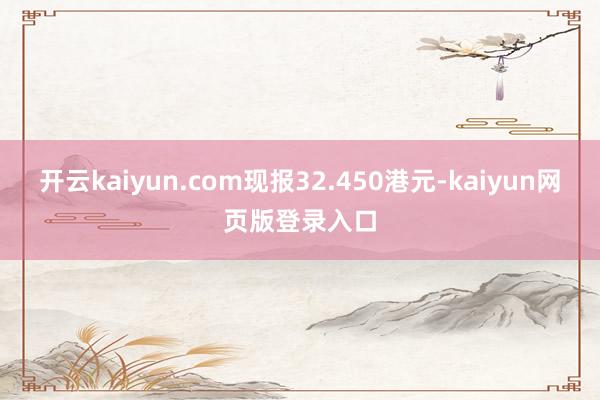开云kaiyun.com现报32.450港元-kaiyun网页版登录入口