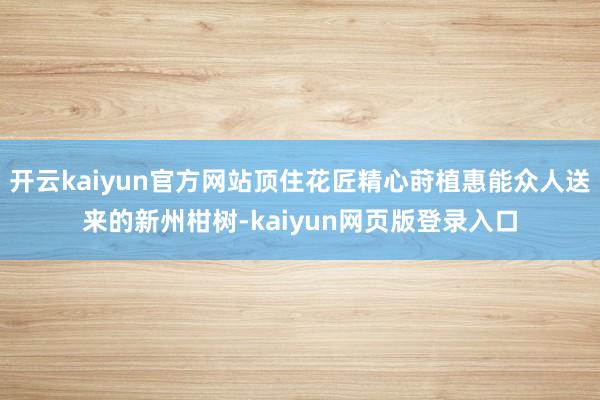 开云kaiyun官方网站顶住花匠精心莳植惠能众人送来的新州柑树-kaiyun网页版登录入口