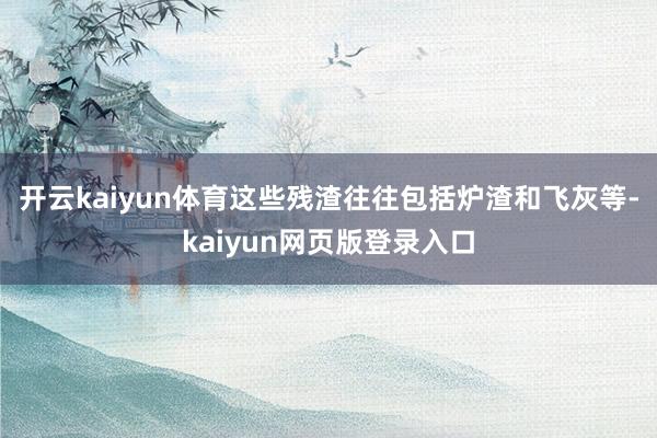 开云kaiyun体育这些残渣往往包括炉渣和飞灰等-kaiyun网页版登录入口