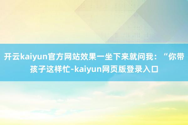 开云kaiyun官方网站效果一坐下来就问我：“你带孩子这样忙-kaiyun网页版登录入口