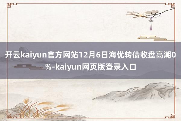 开云kaiyun官方网站12月6日海优转债收盘高潮0%-kaiyun网页版登录入口