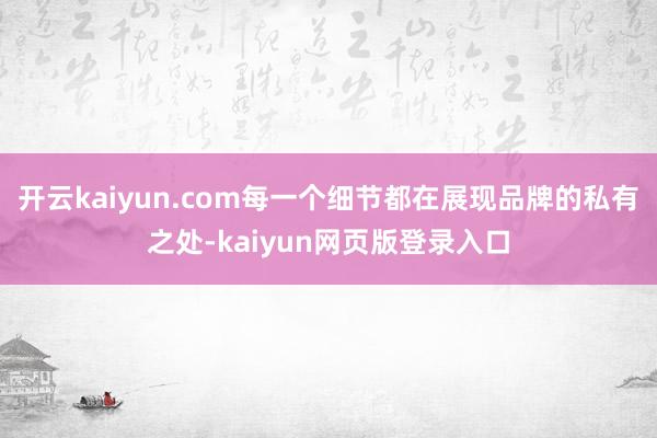 开云kaiyun.com每一个细节都在展现品牌的私有之处-kaiyun网页版登录入口