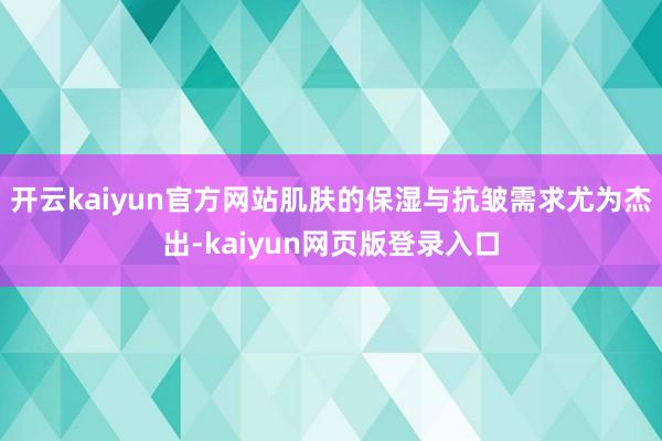 开云kaiyun官方网站肌肤的保湿与抗皱需求尤为杰出-kaiyun网页版登录入口