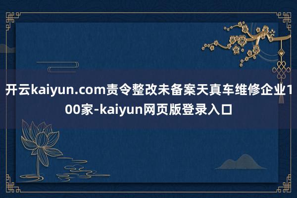开云kaiyun.com责令整改未备案天真车维修企业100家-kaiyun网页版登录入口