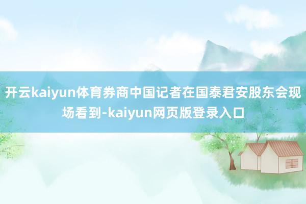 开云kaiyun体育券商中国记者在国泰君安股东会现场看到-kaiyun网页版登录入口