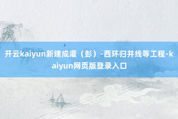 开云kaiyun新建成灌（彭）-西环归并线等工程-kaiyun网页版登录入口