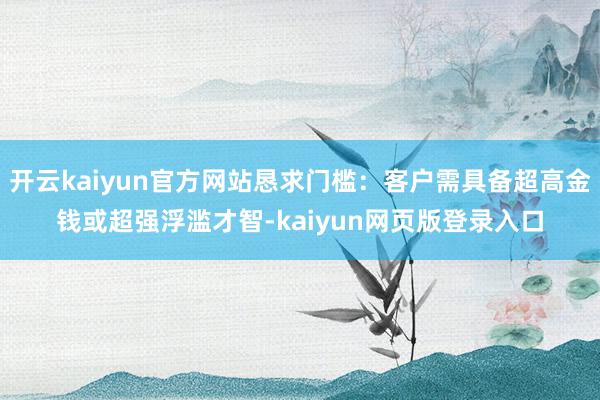 开云kaiyun官方网站恳求门槛：客户需具备超高金钱或超强浮滥才智-kaiyun网页版登录入口