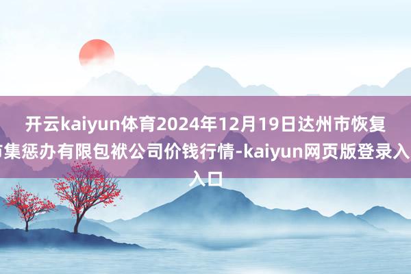 开云kaiyun体育2024年12月19日达州市恢复市集惩办有限包袱公司价钱行情-kaiyun网页版登录入口