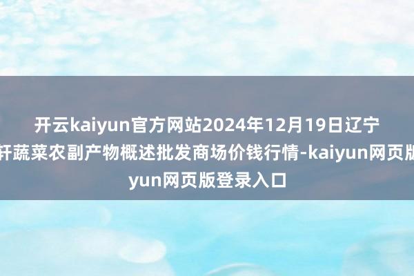 开云kaiyun官方网站2024年12月19日辽宁阜新市瑞轩蔬菜农副产物概述批发商场价钱行情-kaiyun网页版登录入口