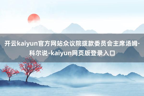开云kaiyun官方网站众议院拨款委员会主席汤姆·科尔说-kaiyun网页版登录入口