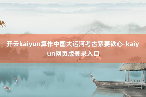 开云kaiyun算作中国大运河考古紧要铁心-kaiyun网页版登录入口