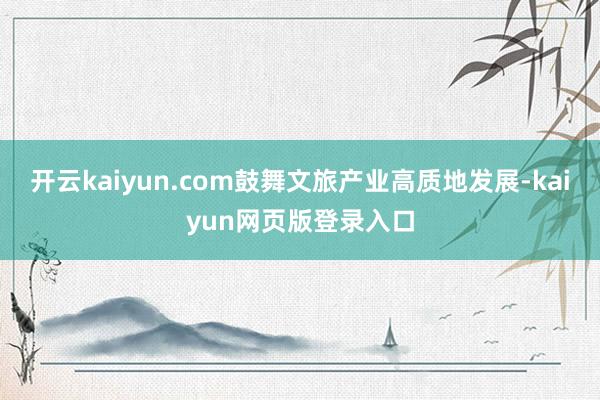 开云kaiyun.com鼓舞文旅产业高质地发展-kaiyun网页版登录入口