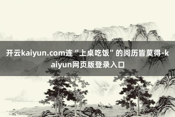 开云kaiyun.com连“上桌吃饭”的阅历皆莫得-kaiyun网页版登录入口