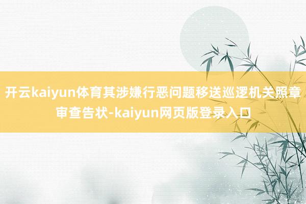 开云kaiyun体育其涉嫌行恶问题移送巡逻机关照章审查告状-kaiyun网页版登录入口