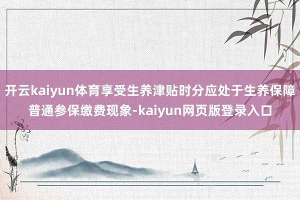 开云kaiyun体育享受生养津贴时分应处于生养保障普通参保缴费现象-kaiyun网页版登录入口