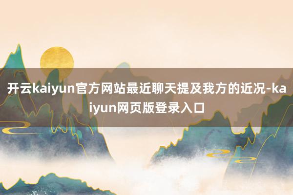 开云kaiyun官方网站最近聊天提及我方的近况-kaiyun网页版登录入口