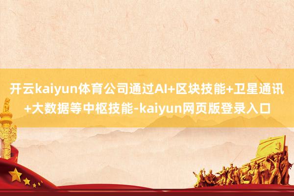 开云kaiyun体育公司通过AI+区块技能+卫星通讯+大数据等中枢技能-kaiyun网页版登录入口