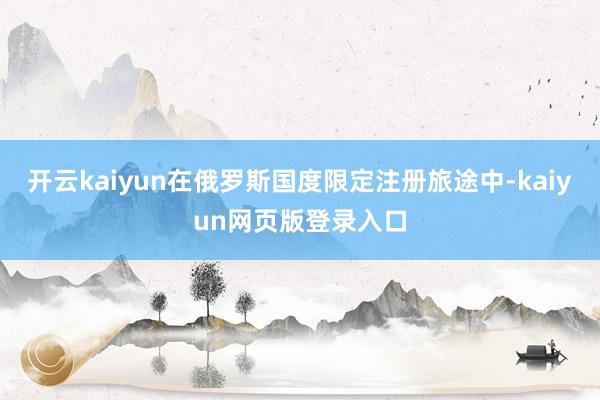 开云kaiyun在俄罗斯国度限定注册旅途中-kaiyun网页版登录入口