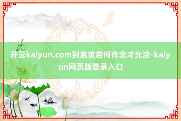 开云kaiyun.com到底该若何作念才允洽-kaiyun网页版登录入口