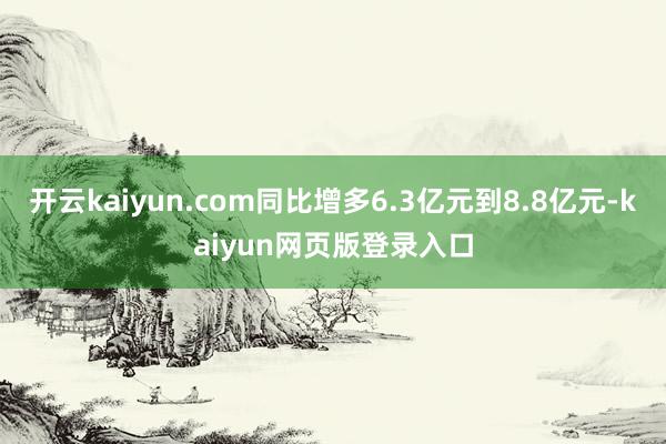 开云kaiyun.com同比增多6.3亿元到8.8亿元-kaiyun网页版登录入口