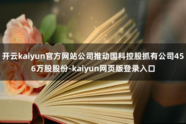 开云kaiyun官方网站公司推动国科控股抓有公司456万股股份-kaiyun网页版登录入口