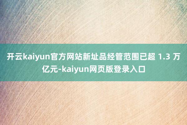 开云kaiyun官方网站新址品经管范围已超 1.3 万亿元-kaiyun网页版登录入口