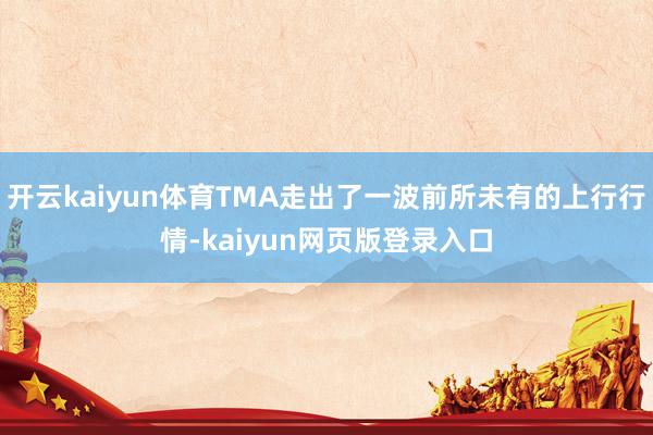 开云kaiyun体育TMA走出了一波前所未有的上行行情-kaiyun网页版登录入口