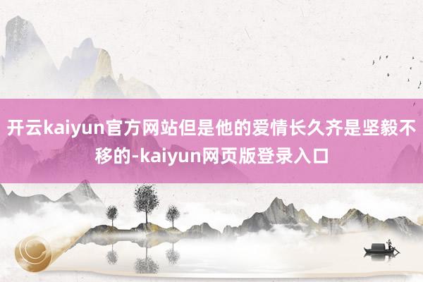 开云kaiyun官方网站但是他的爱情长久齐是坚毅不移的-kaiyun网页版登录入口