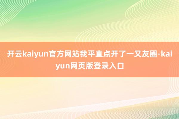 开云kaiyun官方网站我平直点开了一又友圈-kaiyun网页版登录入口