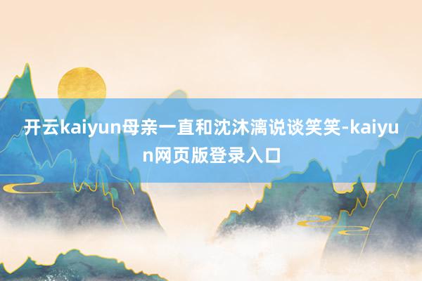 开云kaiyun母亲一直和沈沐漓说谈笑笑-kaiyun网页版登录入口