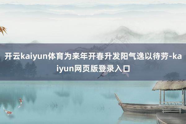 开云kaiyun体育为来年开春升发阳气逸以待劳-kaiyun网页版登录入口