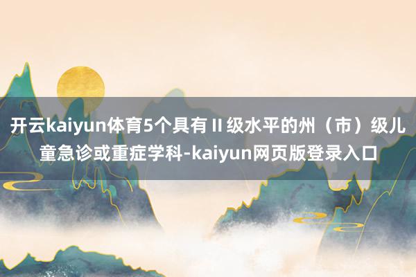 开云kaiyun体育5个具有Ⅱ级水平的州（市）级儿童急诊或重症学科-kaiyun网页版登录入口