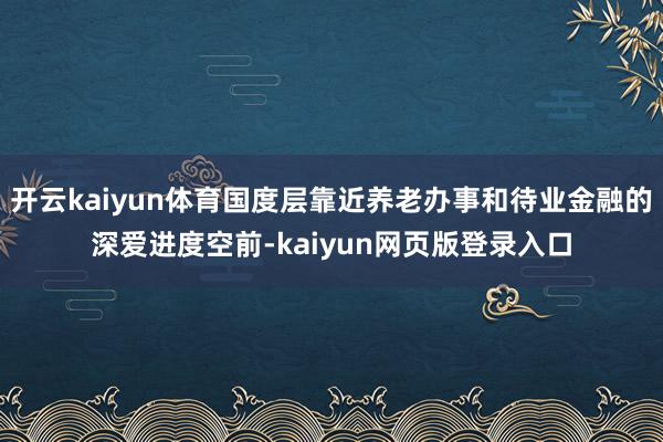 开云kaiyun体育国度层靠近养老办事和待业金融的深爱进度空前-kaiyun网页版登录入口