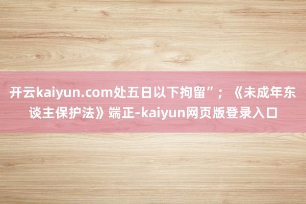 开云kaiyun.com处五日以下拘留”；《未成年东谈主保护法》端正-kaiyun网页版登录入口
