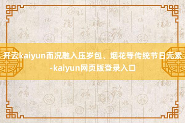 开云kaiyun而况融入压岁包、烟花等传统节日元素-kaiyun网页版登录入口