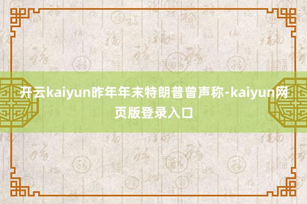 开云kaiyun昨年年末特朗普曾声称-kaiyun网页版登录入口