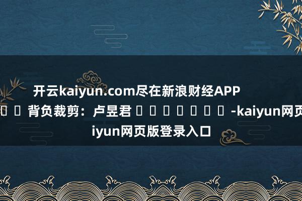 开云kaiyun.com尽在新浪财经APP            						背负裁剪：卢昱君 							-kaiyun网页版登录入口