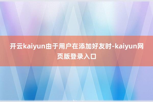 开云kaiyun由于用户在添加好友时-kaiyun网页版登录入口